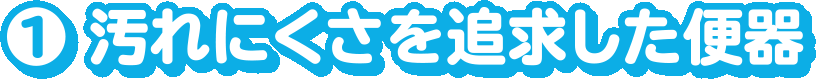 1.汚れにくさを追求した便器