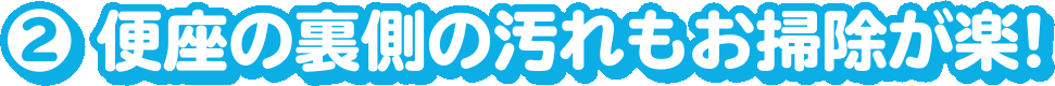 2.便座の裏側の汚れもお掃除が楽!