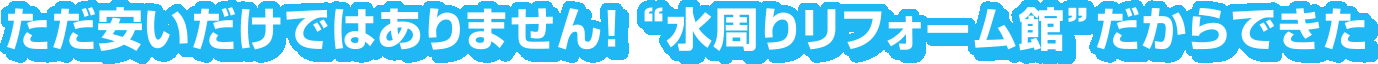ただ安いだけではありません! “水周りリフォーム館”だからできた